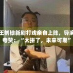 王鹤棣新剧打戏亲自上阵，导演夸赞：“太拼了，未来可期”