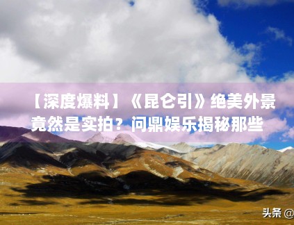 【深度爆料】《昆仑引》绝美外景竟然是实拍？问鼎娱乐揭秘那些无人区的拍摄艰辛