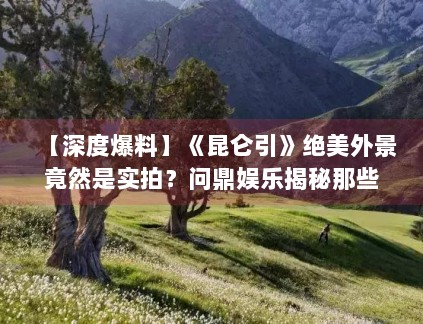 【深度爆料】《昆仑引》绝美外景竟然是实拍？问鼎娱乐揭秘那些无人区的拍摄艰辛