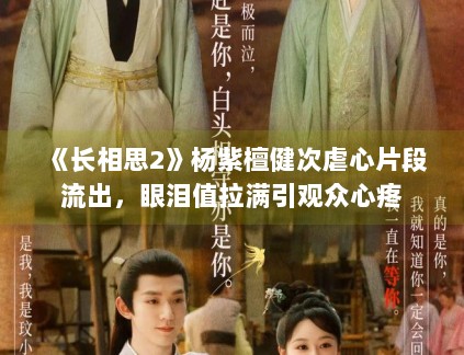 《长相思2》杨紫檀健次虐心片段流出，眼泪值拉满引观众心疼