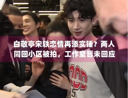 白敬亭宋轶恋情再添实锤？两人同回小区被拍，工作室暂未回应