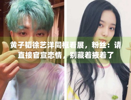 黄子韬徐艺洋同框看展，粉丝：请直接官宣恋情，别藏着掖着了