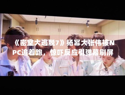 《密室大逃脱7》杨幂大张伟被NPC追着跑，惊吓反应引弹幕刷屏