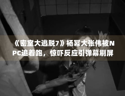 《密室大逃脱7》杨幂大张伟被NPC追着跑，惊吓反应引弹幕刷屏