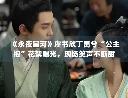《永夜星河》虞书欣丁禹兮“公主抱”花絮曝光，现场笑声不断甜度超标