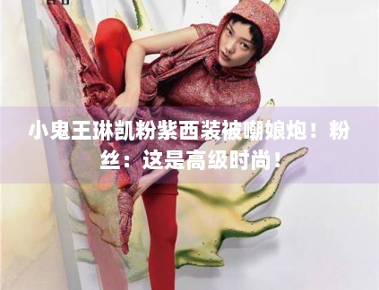 小鬼王琳凯粉紫西装被嘲娘炮!粉丝:这是高级时尚! 小鬼王琳凯粉紫西装被嘲娘炮!粉丝:这是高级时尚!