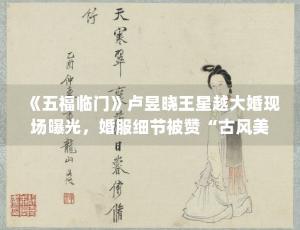 《五福临门》卢昱晓王星越大婚现场曝光，婚服细节被赞“古风美学天花板”