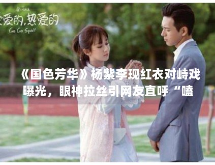 《国色芳华》杨紫李现红衣对峙戏曝光,眼神拉丝引网友直呼“嗑疯了” 《国色芳华》杨紫李现红衣对峙戏曝光,眼神拉丝引网友直呼“嗑疯了”