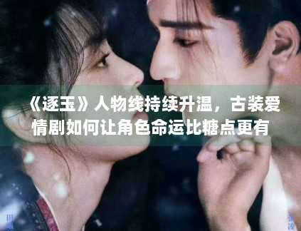《逐玉》人物线持续升温，古装爱情剧如何让角色命运比糖点更有记忆度