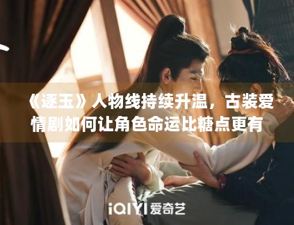 《逐玉》人物线持续升温，古装爱情剧如何让角色命运比糖点更有记忆度