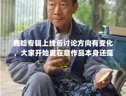 鹿晗专辑上线后讨论方向有变化，大家开始更在意作品本身还是外围话题