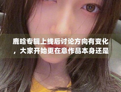 鹿晗专辑上线后讨论方向有变化，大家开始更在意作品本身还是外围话题