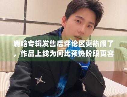 鹿晗专辑发售后评论区更热闹了，作品上线为何比预热阶段更容易放大反馈
